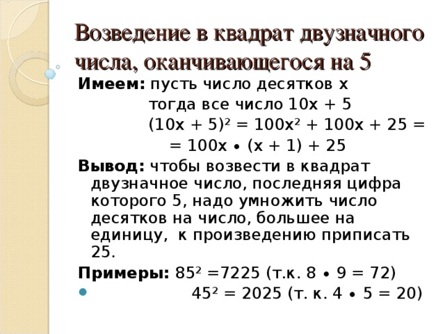 Возведение в квадрат двузначного числа, оканчивающегося на 5 Имеем: пусть число десятков х  тогда все число 10х + 5  (10х + 5)² = 100х² + 100х + 25 =  = 100х ∙ (х + 1) + 25 Вывод: чтобы возвести в квадрат двузначное число, последняя цифра которого 5, надо умножить число десятков на число, большее на единицу, к произведению приписать 25. Примеры: 85² =7225 (т.к. 8 ∙ 9 = 72)