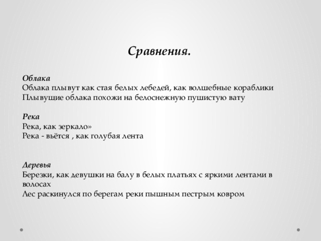 Сравнения.   Облака Облака плывут как стая белых лебедей, как волшебные кораблики Плывущие облака похожи на белоснежную пушистую вату  Река Река, как зеркало» Река - вьётся , как голубая лента   Деревья Березки, как девушки на балу в белых платьях с яркими лентами в волосах  Лес раскинулся по берегам реки пышным пестрым ковром  