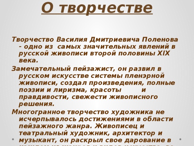 О творчестве   Творчество Василия Дмитриевича Поленова - одно из самых значительных явлений в русской живописи второй половины XIX века. Замечательный пейзажист, он развил в русском искусстве системы пленэрной живописи, создал произведения, полные поэзии и лиризма, красоты и правдивости, свежести живописного решения. Многогранное творчество художника не исчерпывалось достижениями в области пейзажного жанра. Живописец и театральный художник, архитектор и музыкант, он раскрыл свое дарование в каждом из жанров и видов искусства, во многих отношениях выступил как новатор…