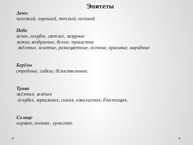 Эпитеты День: погожий, хороший, теплый, осенний  Небо ясное, голубое, светлое, лазурное   легкие, воздушные, белые, пушистые   жёлтые, золотые, разноцветные, осенние, красивые, нарядные   Берёзы стройные, гибкие, белоствольные.   Трава жёлтая, зелёная   голубая, зеркальная, синяя, извилистая, блестящая.   Солнце игривое, осеннее, лучистое.    