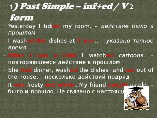 Yesterday I tidi ed my room. – действие было в прошлом I wash ed the dishes at 7 p.m .. – указано точное время When I was a child I watch ed cartoons . – повторяющееся действие в прошлом She had dinner,  wash ed the dishes and ran out of the house. – несколько действий подряд It was frosty last winter . My friend caught a cold. – было и прошло. Не связано с настоящим.