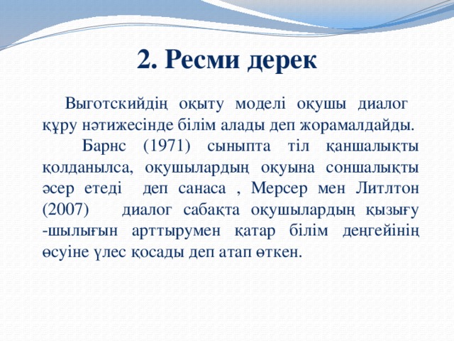 2. Ресми дерек  Выготскийдің оқыту моделі оқушы диалог құру нәтижесінде білім алады деп жорамалдайды.   Барнс (1971) сыныпта тіл қаншалықты қолданылса, оқушылардың оқуына соншалықты әсер етеді деп санаса , Мерсер мен Литлтон (2007) диалог сабақта оқушылардың қызығу -шылығын арттырумен қатар білім деңгейінің өсуіне үлес қосады деп атап өткен.