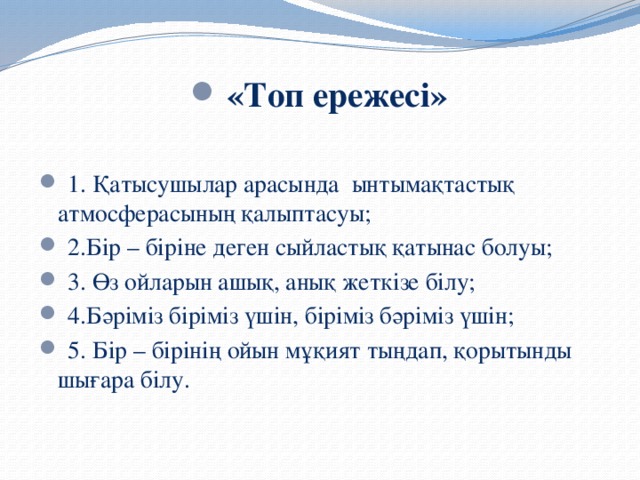 «Топ ережесі»   1. Қатысушылар арасында ынтымақтастық атмосферасының қалыптасуы;  2.Бір – біріне деген сыйластық қатынас болуы;  3. Өз ойларын ашық, анық жеткізе білу;  4.Бәріміз біріміз үшін, біріміз бәріміз үшін;  5. Бір – бірінің ойын мұқият тыңдап, қорытынды шығара білу.