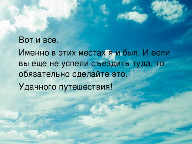 Вот и все.  Именно в этих местах я и был. И если вы еще не успели съездить туда, то обязательно сделайте это.   Удачного путешествия!