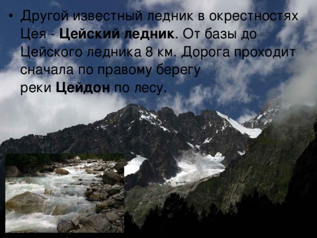 Другой известный ледник в окрестностях Цея -  Цейский ледник . От базы до Цейского ледника 8 км. Дорога проходит сначала по правому берегу реки  Цейдон  по лесу.