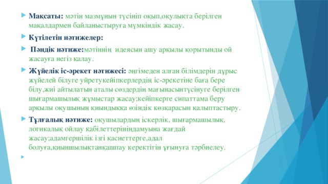 Мақсаты:  мәтін мазмұнын түсініп оқып,оқулықта берілген мақалдармен байланыстыруға мүмкіндік жасау. Күтілетін нәтижелер:  Пәндік нәтиже: мәтіннің идеясын ашу арқылы қорытынды ой жасауға негіз қалау. Жүйелік іс-әрекет нәтижесі: әңгімеден алған білімдерін дұрыс жүйелей білуге уйретукейіпкерлердің іс-әрекетіне баға бере білу,жиі айтылатын аталы сөздердің мағынасынтүсінуге берілген шығармашылық жұмыстар жасау;кейіпкерге сипаттама беру арқылы оқушының қиындыққа өзіндік көзқарасын қалыптастыру. Тұлғалық нәтиже:  оқушылардың іскерлік, шығармашылық, логикалық ойлау қабілеттерініңдамуына жағдай жасау;адамгершілік ізгі қасиеттерге,адал болуға,қиыншылықтанқашпау керектігін ұғынуға тәрбиелеу.  