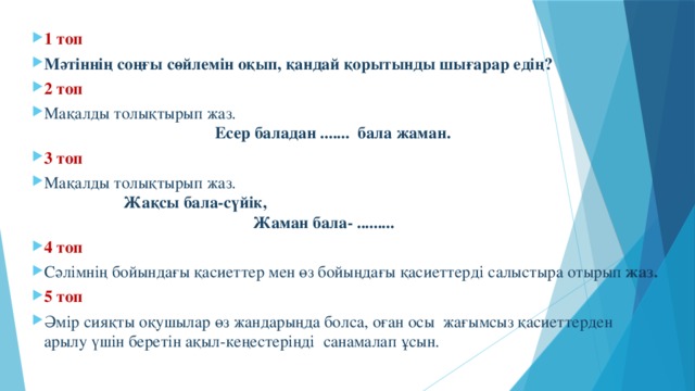 1 топ Мәтіннің соңғы сөйлемін оқып, қандай қорытынды шығарар едің? 2 топ Мақалды толықтырып жаз. Есер баладан ....... бала жаман. 3 топ Мақалды толықтырып жаз. Жақсы бала-сүйік, Жаман бала- ......... 4 топ Сәлімнің бойындағы қасиеттер мен өз бойыңдағы қасиеттерді салыстыра отырып жаз. 5 топ Әмір сияқты оқушылар өз жандарыңда болса, оған осы жағымсыз қасиеттерден арылу үшін беретін ақыл-кеңестеріңді санамалап ұсын.