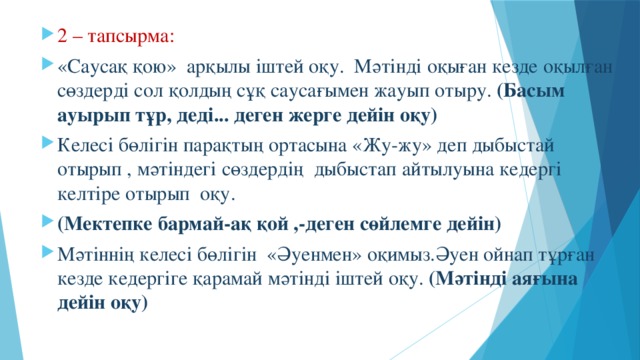 2 – тапсырма: «Саусақ қою» арқылы іштей оқу. Мәтінді оқыған кезде оқылған сөздерді сол қолдың сұқ саусағымен жауып отыру. (Басым ауырып тұр, деді... деген жерге дейін оқу) Келесі бөлігін парақтың ортасына «Жу-жу» деп дыбыстай отырып , мәтіндегі сөздердің дыбыстап айтылуына кедергі келтіре отырып оқу. (Мектепке бармай-ақ қой ,-деген сөйлемге дейін) Мәтіннің келесі бөлігін «Әуенмен» оқимыз.Әуен ойнап тұрған кезде кедергіге қарамай мәтінді іштей оқу. (Мәтінді аяғына дейін оқу)