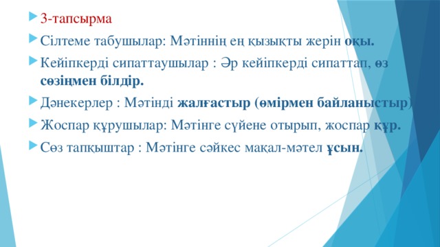 3-тапсырма Сілтеме табушылар: Мәтіннің ең қызықты жерін оқы. Кейіпкерді сипаттаушылар : Әр кейіпкерді сипаттап, өз сөзіңмен білдір. Дәнекерлер : Мәтінді жалғастыр (өмірмен байланыстыр) Жоспар құрушылар: Мәтінге сүйене отырып, жоспар құр. Сөз тапқыштар : Мәтінге сәйкес мақал-мәтел ұсын.