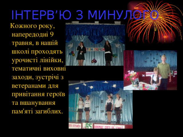 ІНТЕРВ’Ю З МИНУЛОГО  Кожного року, напередодні 9 травня, в нашій школі проходять урочисті лінійки, тематичні виховні заходи, зустрічі з ветеранами для привітання героїв та вшанування пам'яті загиблих.