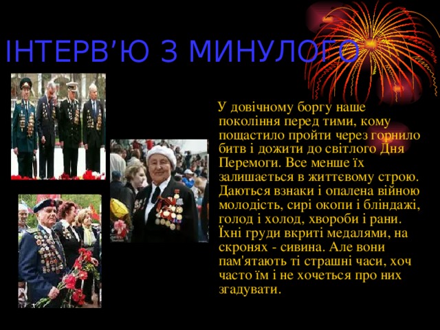 ІНТЕРВ’Ю З МИНУЛОГО  У довічному боргу наше покоління перед тими, кому пощастило пройти через горнило битв і дожити до світлого Дня Перемоги. Все менше їх залишається в життєвому строю. Даються взнаки і опалена війною молодість, сирі окопи і бліндажі, голод і холод, хвороби і рани. Їхні груди вкриті медалями, на скронях - сивина. Але вони пам'ятають ті страшні часи, хоч часто їм і не хочеться про них згадувати.