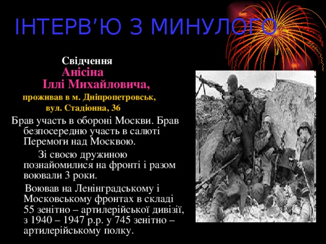 ІНТЕРВ’Ю З МИНУЛОГО  Свідчення  Анісіна  Іллі Михайловича,  проживав в м. Дніпропетровськ,  вул. Стадіонна, 36 Брав участь в обороні Москви. Брав безпосередню участь в салюті Перемоги над Москвою.  Зі своєю дружиною познайомилися на фронті і разом воювали 3 роки.  Воював на Ленінградському і Московському фронтах в складі 55 зенітно – артилерійської дивізії, з 1940 – 1947 р.р. у 745 зенітно – артилерійському полку.