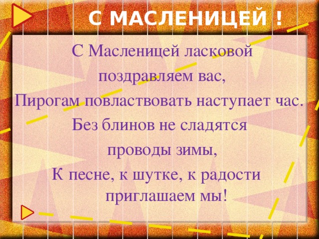 С МАСЛЕНИЦЕЙ !  С Масленицей ласковой  поздравляем вас, Пирогам повластвовать наступает час.  Без блинов не сладятся  проводы зимы,  К песне, к шутке, к радости приглашаем мы!