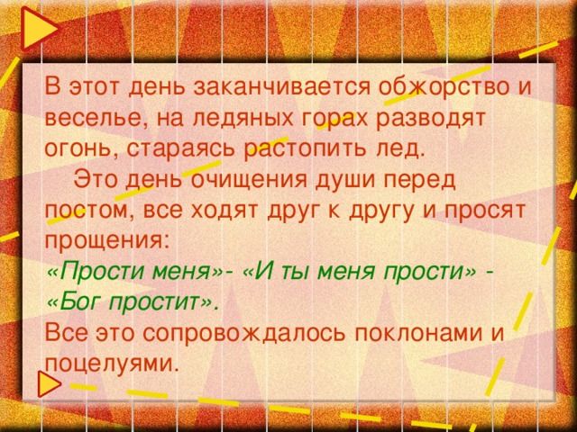 В этот день заканчивается обжорство и веселье, на ледяных горах разводят огонь, стараясь растопить лед.  Это день очищения души перед постом, все ходят друг к другу и просят прощения: «Прости меня»- «И ты меня прости» - «Бог простит». Все это сопровождалось поклонами и поцелуями.