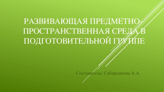 Развивающая Предметно- пространственная среда в подготовительной группе Составитель: Сабирьянова А.А.