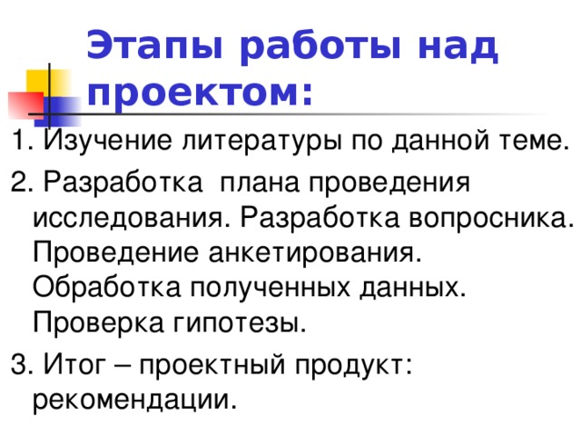 Этапы работы над проектом: 1. Изучение литературы по данной теме. 2. Разработка плана проведения исследования. Разработка вопросника. Проведение анкетирования. Обработка полученных данных. Проверка гипотезы. 3. Итог – проектный продукт: рекомендации.