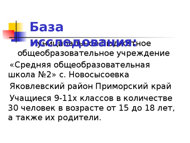 База исследования: Муниципальное бюджетное общеобразовательное учреждение  «Средняя общеобразовательная школа №2» с. Новосысоевка  Яковлевский район Приморский  край  Учащиеся 9-11х классов в количестве 30 человек в возрасте от 15 до 18 лет, а также их родители.