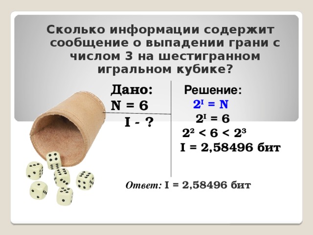 Сколько информации содержит сообщение о выпадении грани с числом 3 на шестигранном игральном кубике? Решение: 2 I = N 2 I = 6 2 2  3  I = 2,58496 бит Дано: N = 6  I - ? Ответ: I = 2,58496 бит