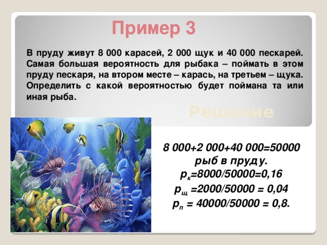 Пример 3  В пруду живут 8 000 карасей, 2 000 щук и 40 000 пескарей. Самая большая вероятность для рыбака – поймать в этом пруду пескаря, на втором месте – карась, на третьем – щука. Определить с какой вероятностью будет поймана та или иная рыба. Решение  8 000+2 000+40 000=50000 рыб в пруду. р к =8000/50000=0,16 р щ =2000/50000 = 0,04 р п = 40000/50000 = 0,8.