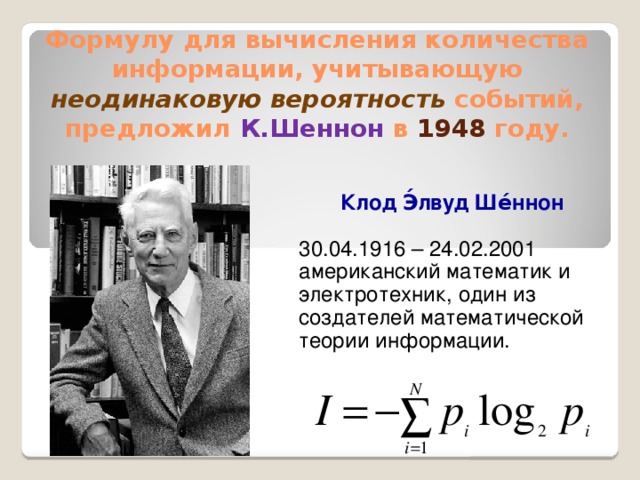 Формулу для вычисления количества информации, учитывающую неодинаковую вероятность  событий, предложил К.Шеннон в 1948 году. Клод Э́лвуд Ше́ннон  30.04.1916 – 24.02.2001 американский математик и электротехник, один из создателей математической теории информации.