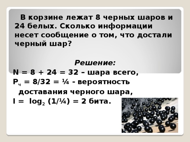 В корзине лежат 8 черных шаров и 24 белых. Сколько информации несет сообщение о том, что достали черный шар? Решение: N = 8 + 24 = 32 – шара всего, Р ч = 8/32 = ¼ - вероятность доставания черного шара, I = log 2 (1/¼) = 2 бита.