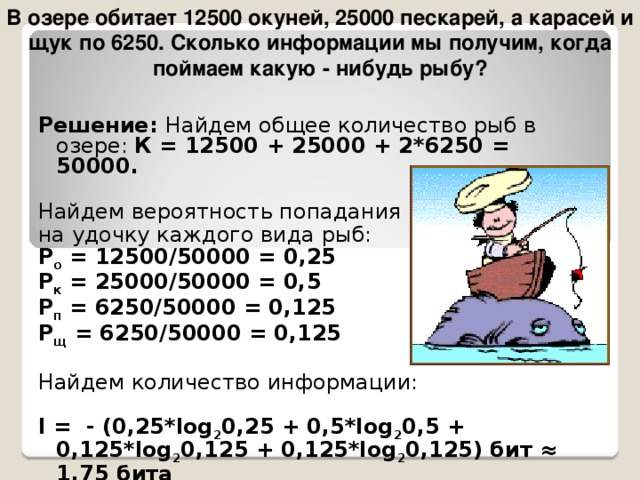 В озере обитает 12500 окуней, 25000 пескарей, а карасей и щук по 6250. Сколько информации мы получим, когда поймаем какую - нибудь рыбу? Решение: Найдем общее количество рыб в озере: К = 12500 + 25000 + 2*6250 = 50000. Найдем вероятность попадания на удочку каждого вида рыб: Р о = 12500/50000 = 0,25 Р к = 25000/50000 = 0,5 P п = 6250/50000 = 0,125 P щ = 6250/50000 = 0,125 Найдем количество информации: I = - (0,25*log 2 0,25 + 0,5*log 2 0,5 + 0,125*log 2 0,125 + 0,125*log 2 0,125) бит ≈ 1,75 бита