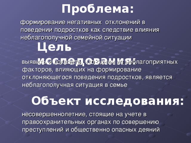 Проблема:  формирование негативных отклонений в поведении подростков как следствие влияния неблагополучной семейной ситуации Цель исследования:  выявить и доказать, что одним из неблагоприятных факторов, влияющих на формирование отклоняющегося поведения подростков, является неблагополучная ситуация в семье Объект исследования:  несовершеннолетние, стоящие на учете в правоохранительных органах по совершению преступлений и общественно опасных деяний