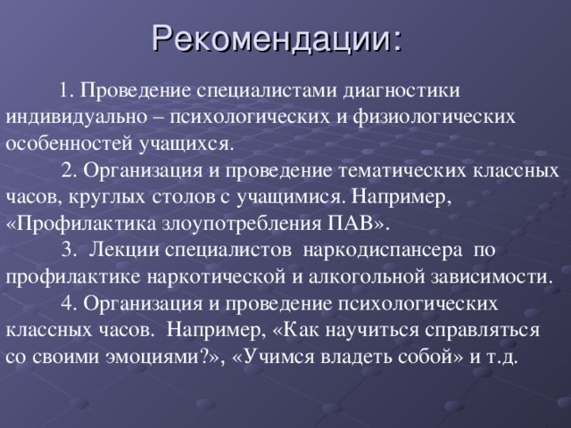 Рекомендации:  1. Проведение специалистами диагностики индивидуально – психологических и физиологических особенностей учащихся.  2. Организация и проведение тематических классных часов, круглых столов с учащимися. Например, «Профилактика злоупотребления ПАВ» .  3. Лекции специалистов наркодиспансера по профилактике наркотической и алкогольной зависимости.  4. Организация и проведение психологических классных часов. Например, «Как научиться справляться со своими эмоциями?» , «Учимся владеть собой» и т.д.