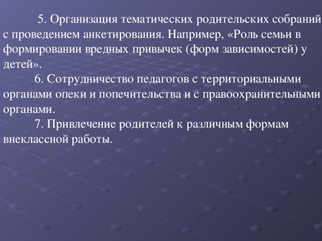 5. Организация тематических родительских собраний с проведением анкетирования. Например, «Роль семьи в формировании вредных привычек (форм зависимостей) у детей».  6. Сотрудничество педагогов с территориальными органами опеки и попечительства и с правоохранительными органами.  7. Привлечение родителей к различным формам внеклассной работы.