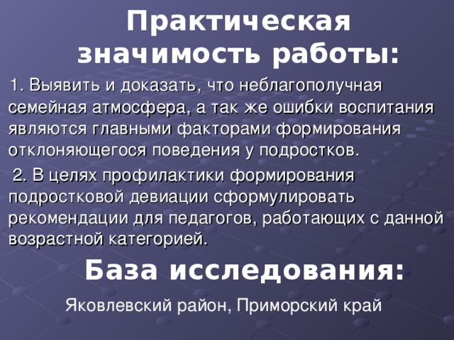 Практическая значимость работы:   1. Выявить и доказать, что неблагополучная семейная атмосфера, а так же ошибки воспитания являются главными факторами формирования отклоняющегося поведения у подростков.   2. В целях профилактики формирования подростковой девиации сформулировать рекомендации для педагогов, работающих с данной возрастной категорией.  База исследования: Яковлевский район, Приморский край