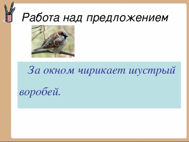 Работа над предложением шустрый, окном, воробей, за, чирикает