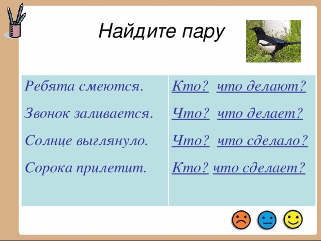 Найдите пару Ребята смеются. Звонок заливается. Кто?  что сделает? Что?  что делает? Солнце выглянуло. Сорока прилетит. Кто?  что делают? Что?  что сделало?