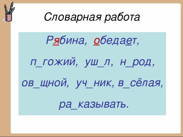 Словарная работа Р я бина, _бедает, п_гожий, уш_л, н_род, ов_щной, уч_ник, в_сёлая, ра_казывать.