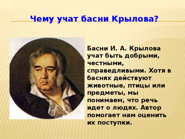 Чему учат басни Крылова? Басни И. А. Крылова учат быть добрыми, честными, справедливыми. Хотя в баснях действуют животные, птицы или предметы, мы понимаем, что речь идет о людях. Автор помогает нам оценить их поступки.