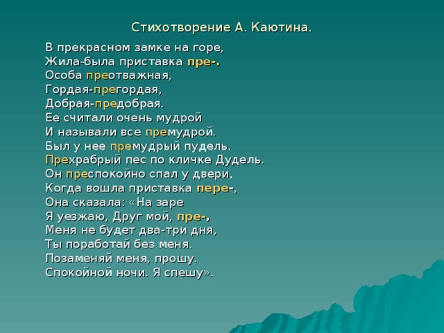 Стихотворение А. Каютина. В прекрасном замке на горе, Жила-была приставка пре-. Особа пре отважная, Гордая- пре гордая, Добрая- пре добрая. Ее считали очень мудрой И называли все пре мудрой. Был у нее пре мудрый пудель. Пре храбрый пес по кличке Дудель. Он пре спокойно спал у двери, Когда вошла приставка пере - , Она сказала: «На заре Я уезжаю, Друг мой, пре- , Меня не будет два-три дня, Ты поработай без меня. Позаменяй меня, прошу. Спокойной ночи. Я спешу».