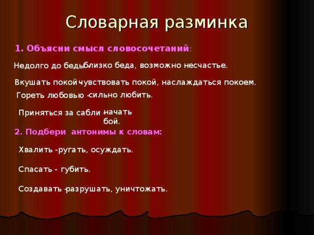 Словарная разминка 1. Объясни смысл словосочетаний : близко беда, возможно несчастье. Недолго до беды - Вкушать покой - чувствовать покой, наслаждаться покоем. сильно любить. Гореть любовью - начать бой. Приняться за сабли - 2. Подбери антонимы к словам: Хвалить - ругать, осуждать. Спасать - губить. Создавать - разрушать, уничтожать.