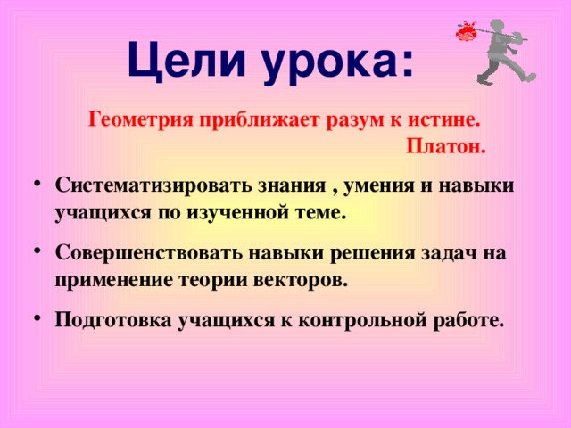 Цели урока:   Систематизировать знания , умения и навыки учащихся по изученной теме. Совершенствовать навыки решения задач на применение теории векторов. Подготовка учащихся к контрольной работе. Геометрия приближает разум к истине. Платон.