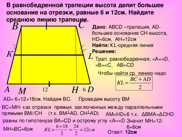 В равнобедренной трапеции высота делит большее основание на отрезки, равные 6 и 12см. Найдите среднюю линию трапеции. Дано : АВС D –трапеция, А D -большее основание СН-высота, Н D =6см, АН=12см Найти : К L -средняя линия Решение :  Трап. равнобедренная, Чтобы найти ср. линию надо Проведем высоту ВМ АD= 6+12=18cм. Найдем ВС. ВС=МН- как отрезки прямых заключенных между параллельными прямыми ВМ//CH (т.к. ВМ ┴АD, СН┴АD) АМ=НD=6 т.к. ∆ВМА=∆СНD равны по гипотенузе ВА=СD и острому углу Значит МН=12-6=6см МН=ВС=6см Ответ: 12см
