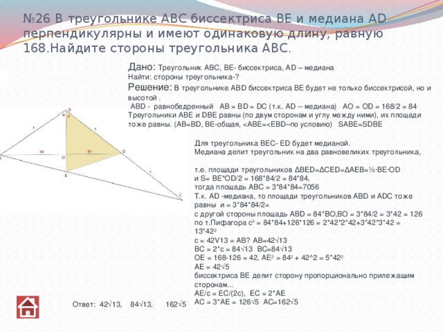 № 26 В треугольнике АВС биссектриса ВЕ и медиана АD перпендикулярны и имеют одинаковую длину, равную 168.Найдите стороны треугольника АВС. Дано:  Треугольник АВС, ВЕ- биссектриса, AD – медиана Найти: стороны треугольника-? Решение:  В треугольнике ABD биссектриса ВЕ будет не только биссектрисой, но и высотой .  ABD - равнобедренный AB = BD = DC (т.к. AD -- медиана) АО = ОD = 168/2 = 84  Треугольники АВЕ и DВЕ равны (по двум сторонам и углу между ними), их площади тоже равны. (АВ=ВD, ВЕ-общая, Для треугольника ВЕС- ЕD будет медианой.  Медиана делит треугольник на два равновеликих треугольника,  т.е. площади треугольников ΔBED=ΔCED=ΔAEВ=½·ВЕ·ОD   и S= ВЕ*OD/2 = 168*84/2 = 84*84,  тогда площадь АВС = 3*84*84=7056  Т.к. AD -медиана, то площади треугольников ABD и ADC тоже равны  и = 3*84*84/2=  с другой стороны площадь ABD = 84*ВО,ВО = 3*84/2 = 3*42 = 126  по т.Пифагора с 2 = 84*84+126*126 = 2*42*2*42+3*42*3*42 = 13*42 2  c = 42V13 = AB? АВ=42√13  BC = 2*c = 84√13 ВС=84√13  OE = 168-126 = 42, АЕ 2 = 84 2 + 42^2 = 5*42 2  AE = 42√5  биссектриса ВЕ делит сторону пропорционально прилежащим сторонам...  АЕ/с = ЕС/(2с), EC = 2*AE  AC = 3*AE = 126√5 АС=162√5 Ответ: 42√13, 84√13, 162√5