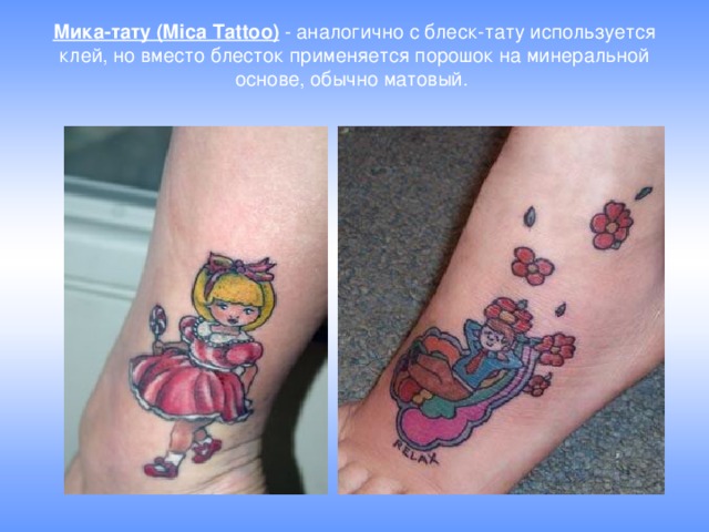 Мика-тату (Mica Tattoo)  - аналогично с блеск-тату используется клей, но вместо блесток применяется порошок на минеральной основе, обычно матовый. 