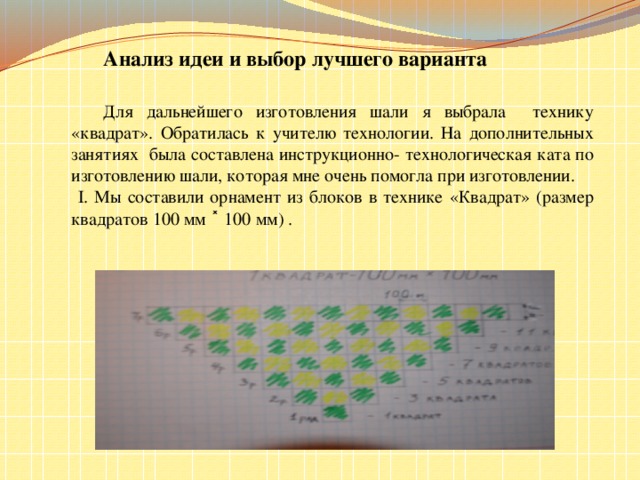 Анализ идеи и выбор лучшего варианта   Для дальнейшего изготовления шали я выбрала технику «квадрат». Обратилась к учителю технологии. На дополнительных занятиях была составлена инструкционно- технологическая ката по изготовлению шали, которая мне очень помогла при изготовлении.  I. Мы составили орнамент из блоков в технике «Квадрат» (размер квадратов 100 мм ˟ 100 мм) .