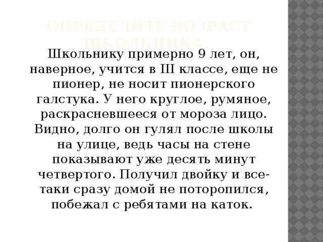 Определите возраст школьника. Школьнику примерно 9 лет, он, наверное, учится в III классе, еще не пионер, не носит пионерского галстука. У него круглое, румяное, раскрасневшееся от мороза лицо. Видно, долго он гулял после школы на улице, ведь часы на стене показывают уже десять минут четвертого. Получил двойку и все-таки сразу домой не поторопился, побежал с ребятами на каток.