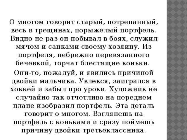 О многом говорит старый, потрепанный, весь в трещинах, порыжелый портфель. Видно не раз он побывал в боях, служил мячом и санками своему хозяину. Из портфеля, небрежно перевязанного бечевкой, торчат блестящие коньки. Они-то, пожалуй, и явились причиной двойки мальчика. Увлекся, заигрался в хоккей и забыл про уроки. Художник не случайно так отчетливо на переднем плане изобразил портфель. Эта деталь говорит о многом. Взглянешь на портфель с коньками и сразу поймешь причину двойки третьеклассника.