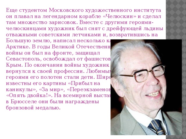 Еще студентом Московского художественного института он плавал на легендарном корабле «Челюскин» и сделал там множество зарисовок. Вместе с другими героями-челюскинцами художник был снят с дрейфующей льдины отважными советскими летчиками и, возвратившись на Большую землю, написал несколько картин, посвященных Арктике. В годы Великой Отечественной войны он был на фронте, защищал Севастополь, освобождал от фашистов Крым. По окончании войны художник вернулся к своей профессии. Любимыми героями его полотен стали дети. Широко известны его картины «Прибыл на каникулы», «За мир», «Переэкзаменовка», «Опять двойка!». На всемирной выставке в Брюсселе они были награждены бронзовой медалью.