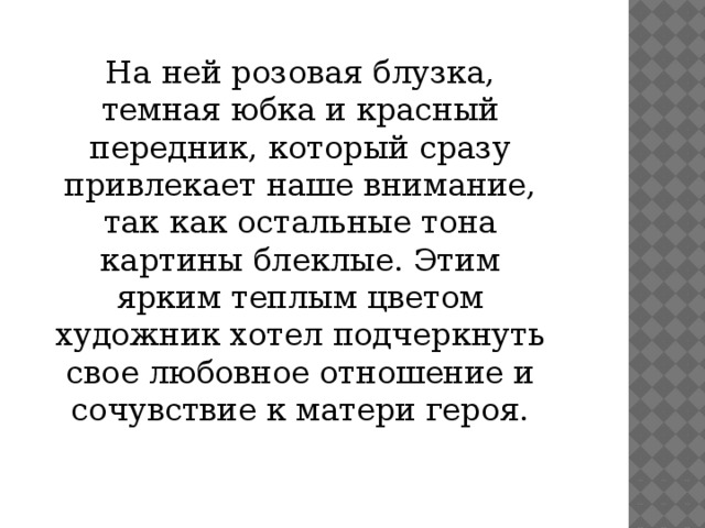 На ней розовая блузка, темная юбка и красный передник, который сразу привлекает наше внимание, так как остальные тона картины блеклые. Этим ярким теплым цветом художник хотел подчеркнуть свое любовное отношение и сочувствие к матери героя.