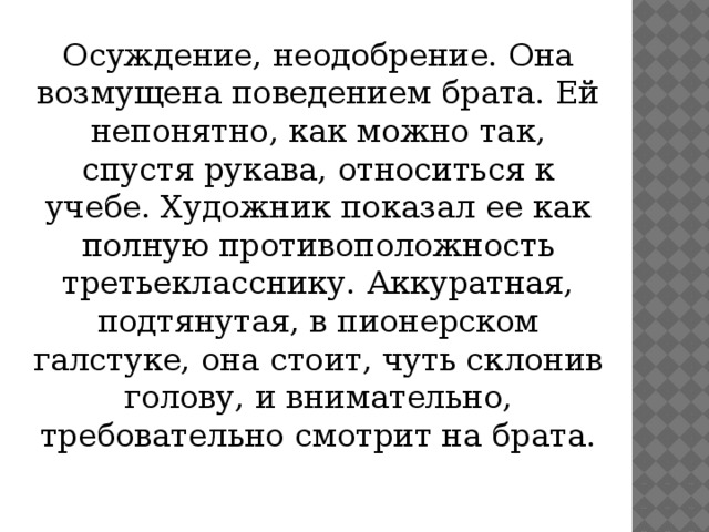 Осуждение, неодобрение. Она возмущена поведением брата. Ей непонятно, как можно так, спустя рукава, относиться к учебе. Художник показал ее как полную противоположность третьекласснику. Аккуратная, подтянутая, в пионерском галстуке, она стоит, чуть склонив голову, и внимательно, требовательно смотрит на брата.