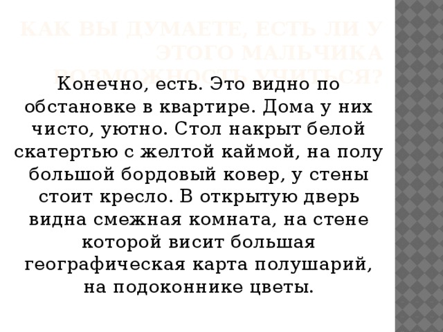 Как вы думаете, есть ли у этого мальчика возможность учиться? Конечно, есть. Это видно по обстановке в квартире. Дома у них чисто, уютно. Стол накрыт белой скатертью с желтой каймой, на полу большой бордовый ковер, у стены стоит кресло. В открытую дверь видна смежная комната, на стене которой висит большая географическая карта полушарий, на подоконнике цветы.