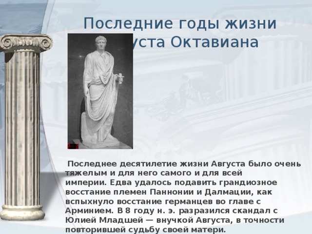 Последние годы жизни Августа Октавиана  Последнее десятилетие жизни Августа было очень тяжелым и для него самого и для всей империи. Едва удалось подавить грандиозное восстание племен Паннонии и Далмации, как вспыхнуло восстание германцев во главе с Арминием. В 8 году н. э. разразился скандал с Юлией Младшей — внучкой Августа, в точности повторившей судьбу своей матери.