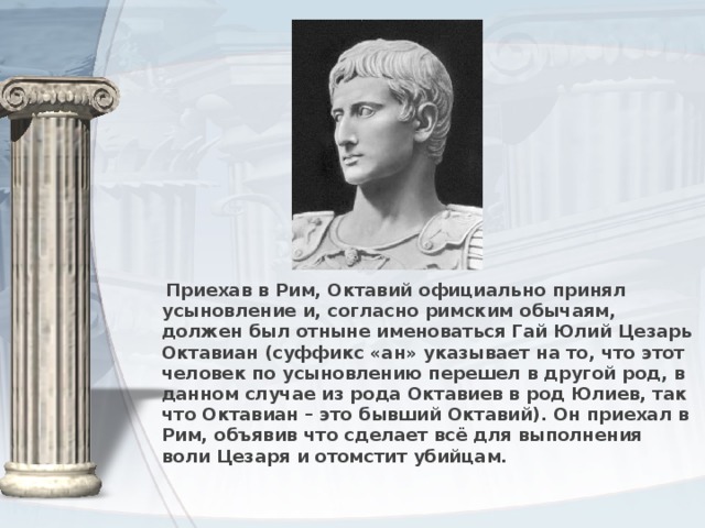 Приехав в Рим, Октавий официально принял усыновление и, согласно римским обычаям, должен был отныне именоваться Гай Юлий Цезарь Октавиан (суффикс «ан» указывает на то, что этот человек по усыновлению перешел в другой род, в данном случае из рода Октавиев в род Юлиев, так что Октавиан – это бывший Октавий). Он приехал в Рим, объявив что сделает всё для выполнения воли Цезаря и отомстит убийцам.