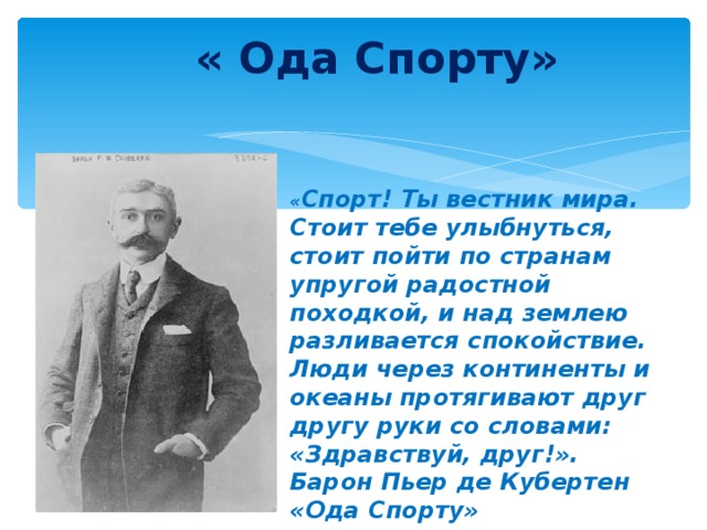 « Ода Спорту» « Спорт! Ты вестник мира. Стоит тебе улыбнуться, стоит пойти по странам упругой радостной походкой, и над землею разливается спокойствие. Люди через континенты и океаны протягивают друг другу руки со словами: «Здравствуй, друг!». Барон Пьер де Кубертен «Ода Спорту»